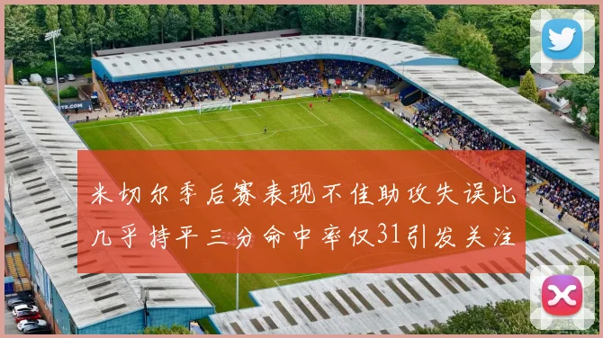 米切尔季后赛表现不佳助攻失误比几乎持平三分命中率仅31引发关注