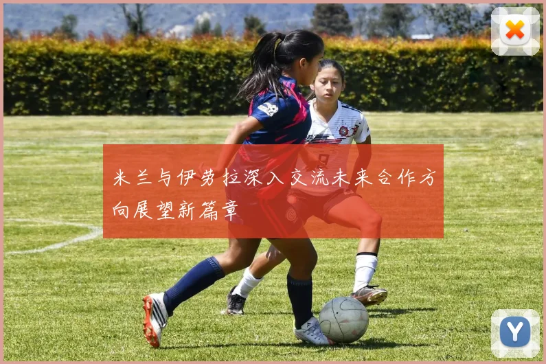 米兰与伊劳拉深入交流未来合作方向展望新篇章
