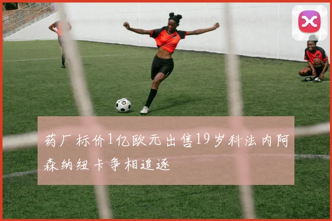 药厂标价1亿欧元出售19岁科法内阿森纳纽卡争相追逐