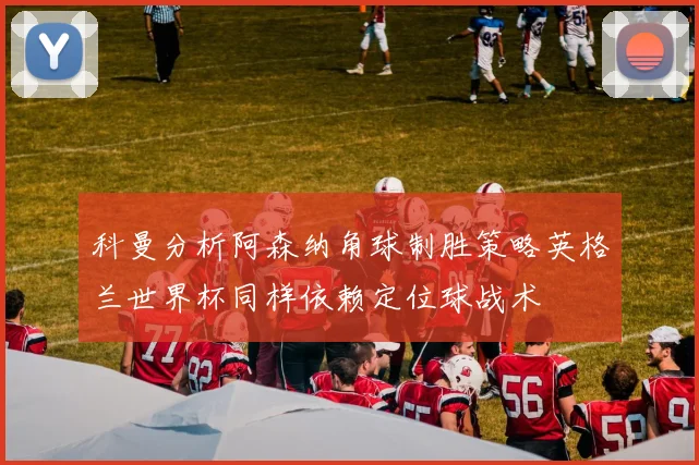 科曼分析阿森纳角球制胜策略英格兰世界杯同样依赖定位球战术