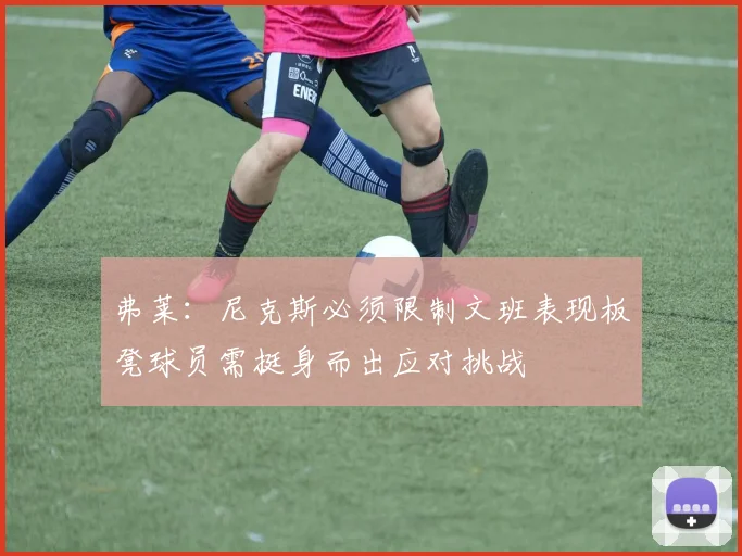 弗莱：尼克斯必须限制文班表现板凳球员需挺身而出应对挑战