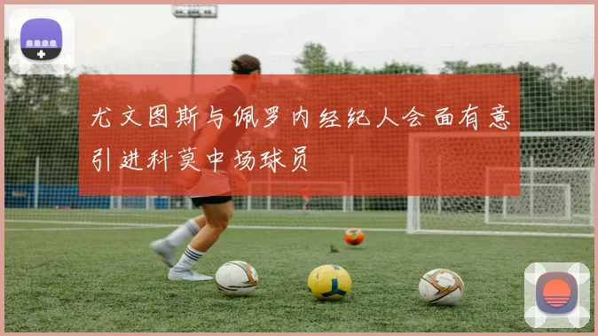 尤文图斯与佩罗内经纪人会面有意引进科莫中场球员