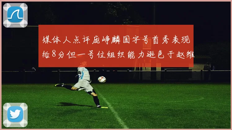 媒体人点评庞峥麟国字号首秀表现给8分但一号位组织能力逊色于赵维伦
