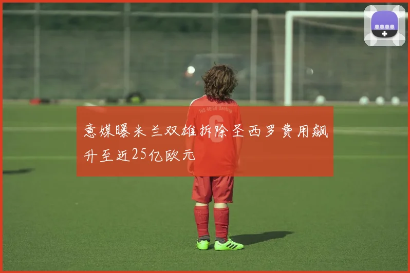 意媒曝米兰双雄拆除圣西罗费用飙升至近25亿欧元