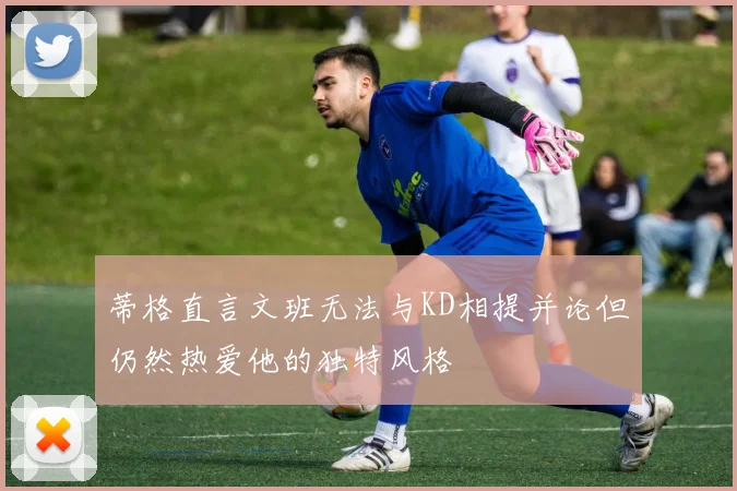 蒂格直言文班无法与KD相提并论但仍然热爱他的独特风格