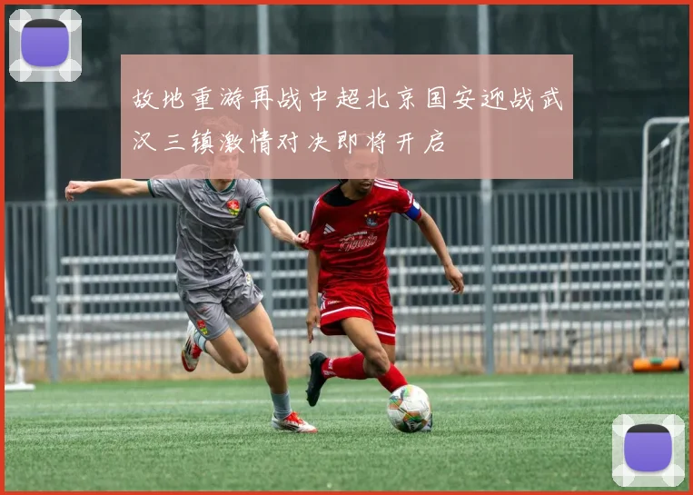 故地重游再战中超北京国安迎战武汉三镇激情对决即将开启