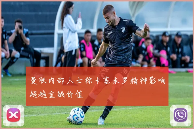曼联内部人士称卡塞米罗精神影响超越金钱价值