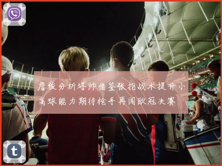 詹俊分析塔帅借鉴张指战术提升小高球能力期待枪手再闯欧冠决赛
