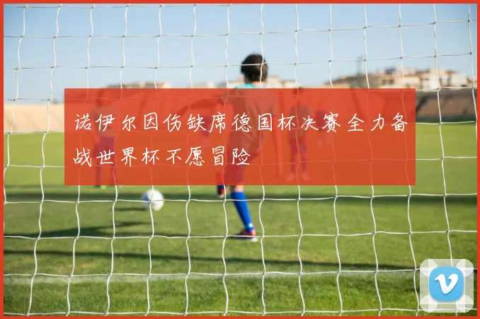 诺伊尔因伤缺席德国杯决赛全力备战世界杯不愿冒险