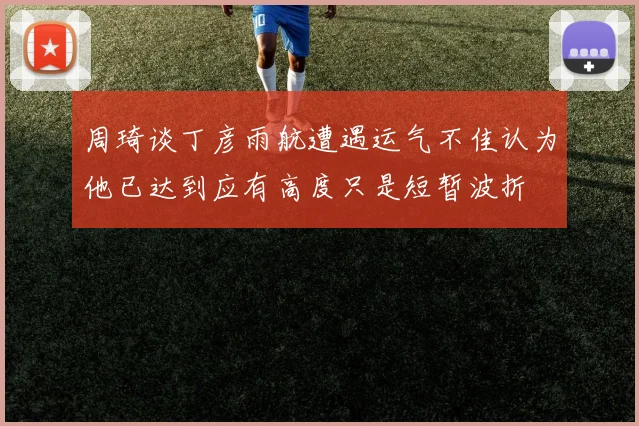 周琦谈丁彦雨航遭遇运气不佳认为他已达到应有高度只是短暂波折