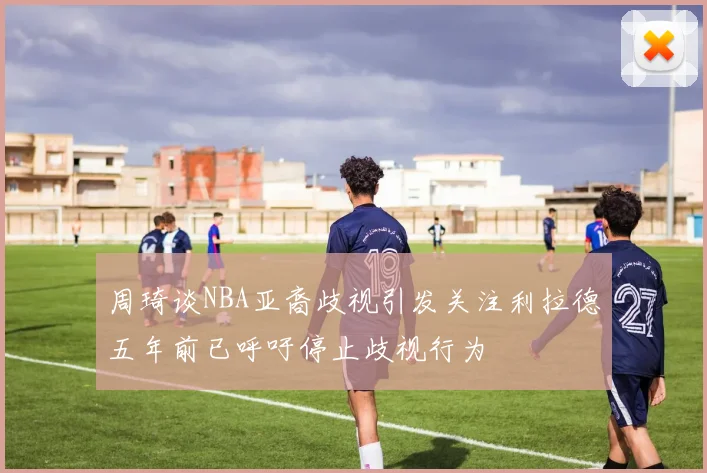 周琦谈NBA亚裔歧视引发关注利拉德五年前已呼吁停止歧视行为